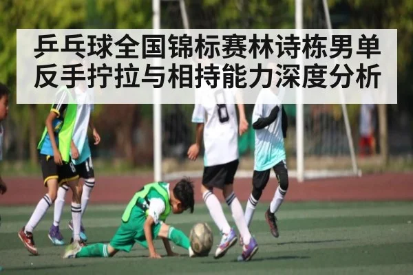 乒乓球全国锦标赛林诗栋男单反手拧拉与相持能力深度分析