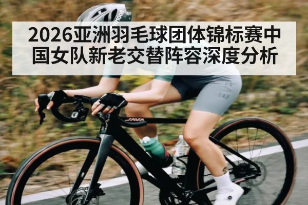 2026亚洲羽毛球团体锦标赛中国女队新老交替阵容深度分析